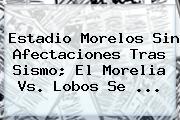 Estadio Morelos Sin Afectaciones Tras Sismo; El <b>Morelia Vs</b>. <b>Lobos</b> Se ...