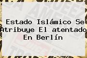 Estado Islámico Se Atribuye El <b>atentado En Berlín</b>