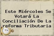Este Miércoles Se Votará La Conciliación De La <b>reforma Tributaria</b>