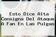 Esto Dice <b>Alta Consigna</b> Del Ataque A Fan En Las Pulgas