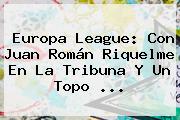<b>Europa League</b>: Con Juan Román Riquelme En La Tribuna Y Un Topo ...
