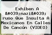 Exhiben A '<b>nazi</b>' <b>ruso</b> Que Insulta A Mexicanos En Calles De Cancún (VIDEO)