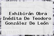 Exhibirán Obra Inédita De <b>Teodoro González De León</b>