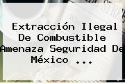 Ver extraccion ilegal de combustible amenaza seguridad de mexico Extracción Ilegal De Combustible Amenaza Seguridad De <b>México</b> ...
