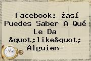Facebook: ¿así Puedes Saber A Qué Le Da "like" Alguien?