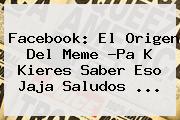 Facebook: El Origen Del Meme ?<b>Pa K Kieres Saber Eso Jaja Saludos</b> <b>...</b>