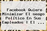 Facebook Quiere Minimizar<b> El <b>sesgo</b> Político En Sus Empleados | El ...
