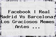 <b>Facebook | <b>Real Madrid Vs Barcelona</b>: Los Graciosos Memes An</b>tes ...
