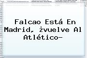 <b>Falcao</b> Está En Madrid, ¿vuelve Al Atlético?