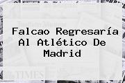 <b>Falcao</b> Regresaría Al Atlético De Madrid