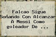 Falcao Sigue Soñando Con Alcanzar A Messi Como <b>goleador</b> De ...