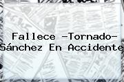 Fallece ?<b>Tornado</b>? <b>Sánchez</b> En Accidente