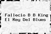 Fallecio <b>B B King</b> El Rey Del Blues
