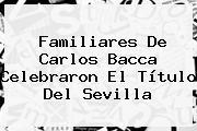 Familiares De <b>Carlos Bacca</b> Celebraron El Título Del Sevilla