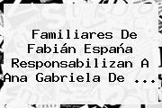 Familiares De <b>Fabián España</b> Responsabilizan A Ana Gabriela De ...