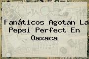 Fanáticos Agotan La <b>Pepsi Perfect</b> En Oaxaca