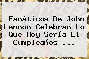 Fanáticos De <b>John Lennon</b> Celebran Lo Que Hoy Sería El Cumpleaños <b>...</b>