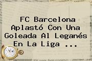 <b>FC Barcelona</b> Aplastó Con Una Goleada Al Leganés En La Liga ...