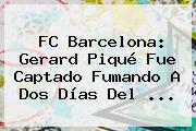 <b>FC Barcelona</b>: Gerard Piqué Fue Captado Fumando A Dos Días Del ...