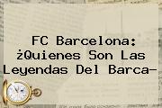 <b>FC Barcelona</b>: ¿Quienes Son Las Leyendas Del Barca?