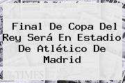 Final De Copa Del Rey Será En Estadio De <b>Atlético De Madrid</b>