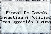 Fiscal De <b>Cancún</b> Investiga A Policías Tras Agresión A <b>ruso</b>