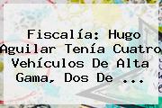 Fiscalía: <b>Hugo Aguilar</b> Tenía Cuatro Vehículos De Alta Gama, Dos De ...