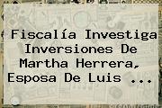 Fiscalía Investiga Inversiones De Martha Herrera, Esposa De <b>Luis</b> <b>...</b>