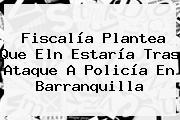 Fiscalía Plantea Que Eln Estaría Tras Ataque A Policía En <b>Barranquilla</b>