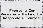 Frontera Con Venezuela <b>Maduro</b> Le Responde A Santos