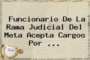 Funcionario De La <b>Rama Judicial</b> Del Meta Acepta Cargos Por <b>...</b>