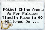 Fútbol Chino Ahora Va Por <b>Falcao</b>: Tianjin Pagaría 60 Millones De ...