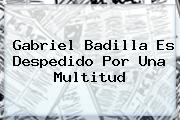 <b>Gabriel Badilla</b> Es Despedido Por Una Multitud