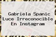 <b>Gabriela Spanic</b> Luce Irreconocible En Instagram