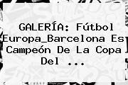 GALERÍA: Fútbol Europa_Barcelona Es Campeón De La <b>Copa Del</b> <b>...</b>