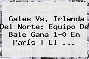 <b>Gales Vs</b>. <b>Irlanda Del Norte</b>: Equipo De Bale Gana 1-0 En París | El ...