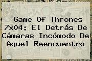 <b>Game Of Thrones 7x04</b>: El Detrás De Cámaras Incómodo De Aquel Reencuentro