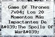 <b>Game Of Thrones 7x04</b>: Los 20 Momentos Más Impactantes De 'The Spoils Of War'