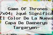 <b>Game Of Thrones 7x04</b>: ¿qué Significa El Color De La Nueva Capa De Daenerys Targaryen?
