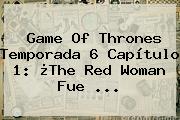 <b>Game Of Thrones Temporada 6</b> Capítulo 1: ¿The Red Woman Fue <b>...</b>