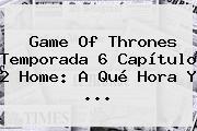 Game Of Thrones <b>Temporada 6 Capítulo 2</b> Home: A Qué Hora Y <b>...</b>
