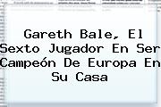 <b>Gareth Bale</b>, El Sexto Jugador En Ser Campeón De Europa En Su Casa