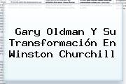 <b>Gary Oldman</b> Y Su Transformación En Winston Churchill