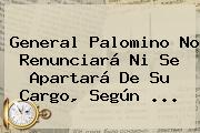 <b>General Palomino</b> No Renunciará Ni Se Apartará De Su Cargo, Según <b>...</b>