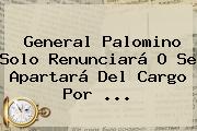 <b>General Palomino</b> Solo Renunciará O Se Apartará Del Cargo Por <b>...</b>