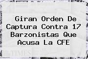 Giran Orden De Captura Contra 17 Barzonistas Que Acusa La <b>CFE</b>