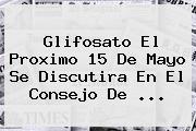 <b>Glifosato</b> El Proximo 15 De Mayo Se Discutira En El Consejo De <b>...</b>