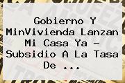 Gobierno Y MinVivienda Lanzan <b>Mi Casa Ya</b> ? Subsidio A La Tasa De <b>...</b>