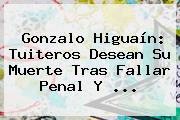Gonzalo <b>Higuaín</b>: Tuiteros Desean Su Muerte Tras Fallar Penal Y <b>...</b>