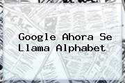 Google Ahora Se Llama <b>Alphabet</b>